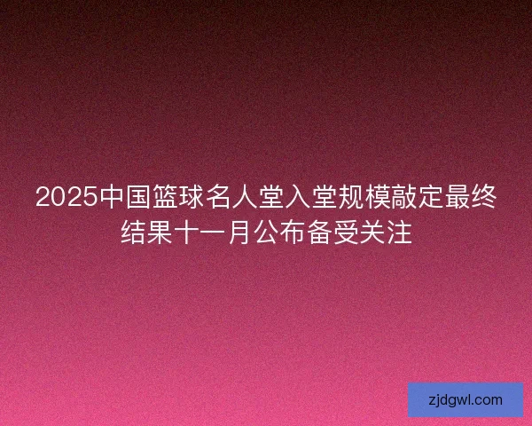2025中国篮球名人堂入堂规模敲定最终结果十一月公布备受关注