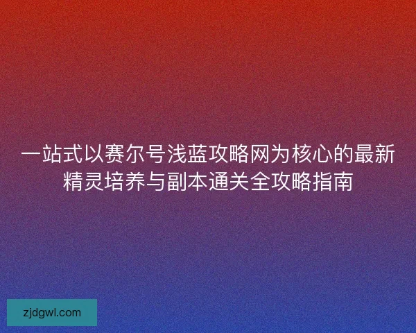 一站式以赛尔号浅蓝攻略网为核心的最新精灵培养与副本通关全攻略指南