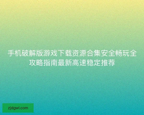 手机破解版游戏下载资源合集安全畅玩全攻略指南最新高速稳定推荐