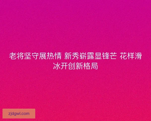 老将坚守展热情 新秀崭露显锋芒 花样滑冰开创新格局
