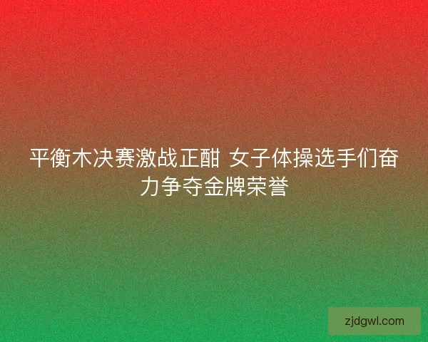 平衡木决赛激战正酣 女子体操选手们奋力争夺金牌荣誉