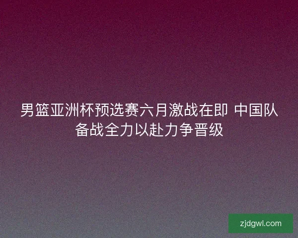 男篮亚洲杯预选赛六月激战在即 中国队备战全力以赴力争晋级
