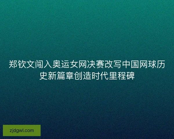 郑钦文闯入奥运女网决赛改写中国网球历史新篇章创造时代里程碑
