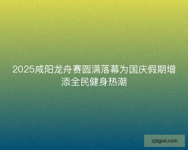 2025咸阳龙舟赛圆满落幕为国庆假期增添全民健身热潮