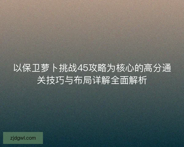 以保卫萝卜挑战45攻略为核心的高分通关技巧与布局详解全面解析