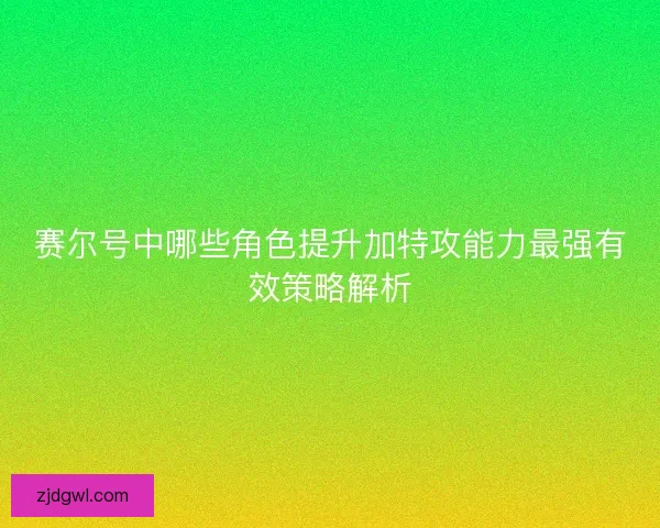 赛尔号中哪些角色提升加特攻能力最强有效策略解析