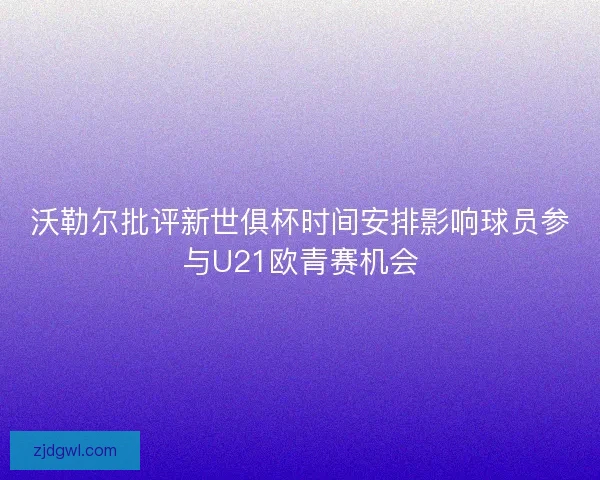 沃勒尔批评新世俱杯时间安排影响球员参与U21欧青赛机会