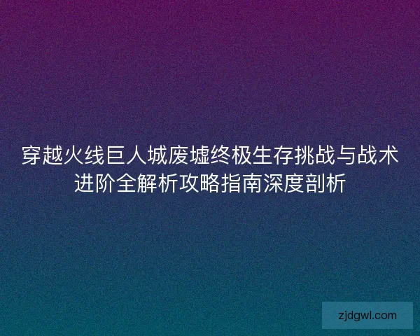 穿越火线巨人城废墟终极生存挑战与战术进阶全解析攻略指南深度剖析
