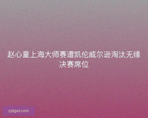 赵心童上海大师赛遭凯伦威尔逊淘汰无缘决赛席位