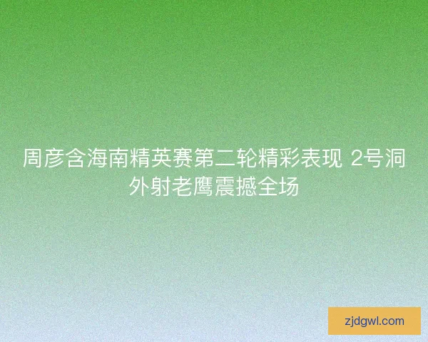 周彦含海南精英赛第二轮精彩表现 2号洞外射老鹰震撼全场