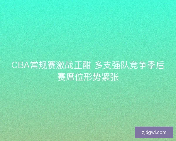 CBA常规赛激战正酣 多支强队竞争季后赛席位形势紧张
