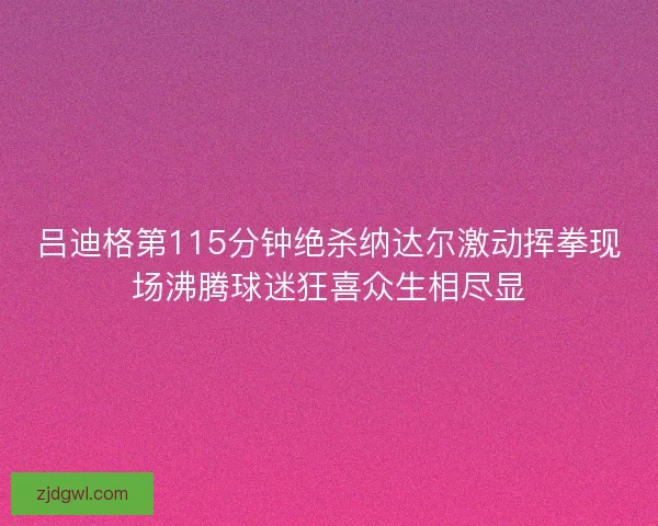 吕迪格第115分钟绝杀纳达尔激动挥拳现场沸腾球迷狂喜众生相尽显