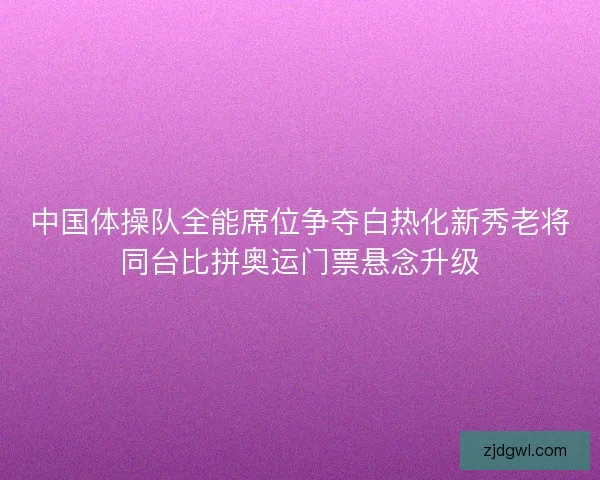 中国体操队全能席位争夺白热化新秀老将同台比拼奥运门票悬念升级