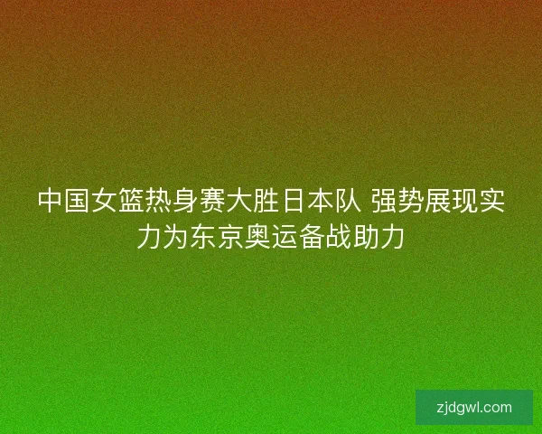 中国女篮热身赛大胜日本队 强势展现实力为东京奥运备战助力