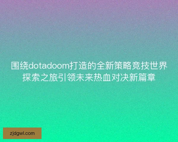 围绕dotadoom打造的全新策略竞技世界探索之旅引领未来热血对决新篇章